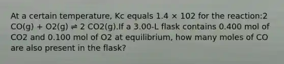 At a certain temperature, Kc equals 1.4 × 102 for the reaction:2 CO(g) + O2(g) ⇌ 2 CO2(g).If a 3.00-L flask contains 0.400 mol of CO2 and 0.100 mol of O2 at equilibrium, how many moles of CO are also present in the flask?