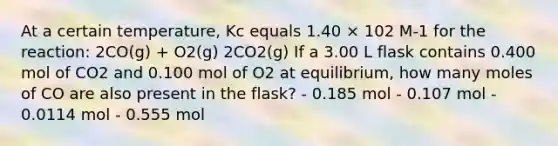 At a certain temperature, Kc equals 1.40 × 102 M-1 for the reaction: 2CO(g) + O2(g) 2CO2(g) If a 3.00 L flask contains 0.400 mol of CO2 and 0.100 mol of O2 at equilibrium, how many moles of CO are also present in the flask? - 0.185 mol - 0.107 mol - 0.0114 mol - 0.555 mol