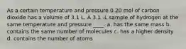 As a certain temperature and pressure 0.20 mol of carbon dioxide has a volume of 3.1 L. A 3.1 -L sample of hydrogen at the same temperature and pressure ____. a. has the same mass b. contains the same number of molecules c. has a higher density d. contains the number of atoms