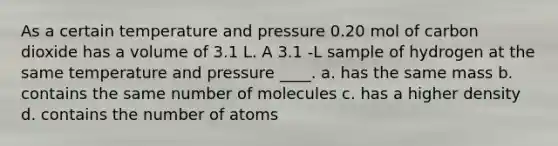 As a certain temperature and pressure 0.20 mol of carbon dioxide has a volume of 3.1 L. A 3.1 -L sample of hydrogen at the same temperature and pressure ____. a. has the same mass b. contains the same number of molecules c. has a higher density d. contains the number of atoms