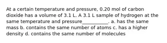 At a certain temperature and pressure, 0.20 mol of carbon dioxide has a volume of 3.1 L. A 3.1 L sample of hydrogen at the same temperature and pressure___________. a. has the same mass b. contains the same number of atoms c. has a higher density d. contains the same number of molecules