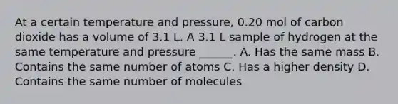 At a certain temperature and pressure, 0.20 mol of carbon dioxide has a volume of 3.1 L. A 3.1 L sample of hydrogen at the same temperature and pressure ______. A. Has the same mass B. Contains the same number of atoms C. Has a higher density D. Contains the same number of molecules