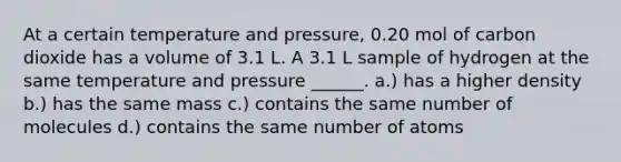 At a certain temperature and pressure, 0.20 mol of carbon dioxide has a volume of 3.1 L. A 3.1 L sample of hydrogen at the same temperature and pressure ______. a.) has a higher density b.) has the same mass c.) contains the same number of molecules d.) contains the same number of atoms