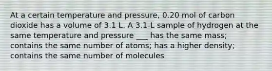 At a certain temperature and pressure, 0.20 mol of carbon dioxide has a volume of 3.1 L. A 3.1-L sample of hydrogen at the same temperature and pressure ___ has the same mass; contains the same number of atoms; has a higher density; contains the same number of molecules