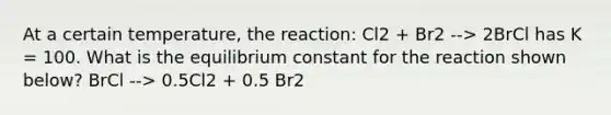 At a certain temperature, the reaction: Cl2 + Br2 --> 2BrCl has K = 100. What is the equilibrium constant for the reaction shown below? BrCl --> 0.5Cl2 + 0.5 Br2