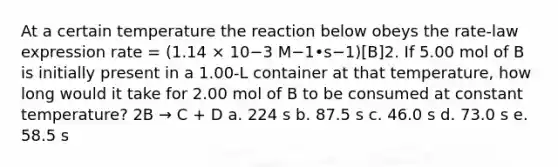 At a certain temperature the reaction below obeys the rate-law expression rate = (1.14 × 10−3 M−1•s−1)[B]2. If 5.00 mol of B is initially present in a 1.00-L container at that temperature, how long would it take for 2.00 mol of B to be consumed at constant temperature? 2B → C + D a. 224 s b. 87.5 s c. 46.0 s d. 73.0 s e. 58.5 s