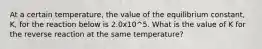 At a certain temperature, the value of the equilibrium constant, K, for the reaction below is 2.0x10^5. What is the value of K for the reverse reaction at the same temperature?