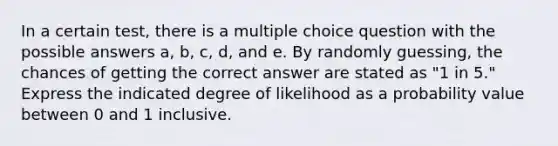 In a certain test, there is a multiple choice question with the possible answers a, b, c, d, and e. By randomly guessing, the chances of getting the correct answer are stated as "1 in 5​." Express the indicated degree of likelihood as a probability value between 0 and 1 inclusive.