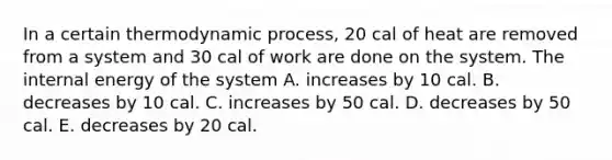 In a certain thermodynamic process, 20 cal of heat are removed from a system and 30 cal of work are done on the system. The internal energy of the system A. increases by 10 cal. B. decreases by 10 cal. C. increases by 50 cal. D. decreases by 50 cal. E. decreases by 20 cal.