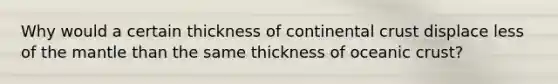 Why would a certain thickness of continental crust displace less of the mantle than the same thickness of oceanic crust?