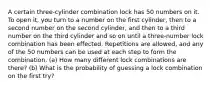 A certain three-cylinder combination lock has 50 numbers on it. To open​ it, you turn to a number on the first​ cylinder, then to a second number on the second​ cylinder, and then to a third number on the third cylinder and so on until a three-number lock combination has been effected. Repetitions are​ allowed, and any of the 50 numbers can be used at each step to form the combination.​ (a) How many different lock combinations are​ there? (b) What is the probability of guessing a lock combination on the first​ try?