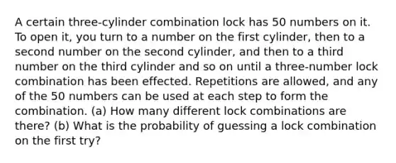 A certain three-cylinder combination lock has 50 numbers on it. To open​ it, you turn to a number on the first​ cylinder, then to a second number on the second​ cylinder, and then to a third number on the third cylinder and so on until a three-number lock combination has been effected. Repetitions are​ allowed, and any of the 50 numbers can be used at each step to form the combination.​ (a) How many different lock combinations are​ there? (b) What is the probability of guessing a lock combination on the first​ try?