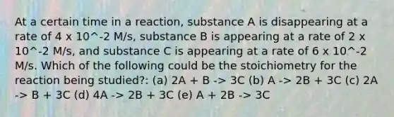 At a certain time in a reaction, substance A is disappearing at a rate of 4 x 10^-2 M/s, substance B is appearing at a rate of 2 x 10^-2 M/s, and substance C is appearing at a rate of 6 x 10^-2 M/s. Which of the following could be the stoichiometry for the reaction being studied?: (a) 2A + B -> 3C (b) A -> 2B + 3C (c) 2A -> B + 3C (d) 4A -> 2B + 3C (e) A + 2B -> 3C