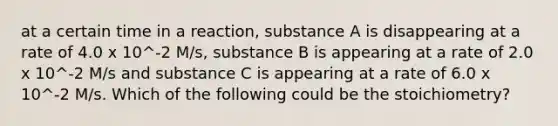 at a certain time in a reaction, substance A is disappearing at a rate of 4.0 x 10^-2 M/s, substance B is appearing at a rate of 2.0 x 10^-2 M/s and substance C is appearing at a rate of 6.0 x 10^-2 M/s. Which of the following could be the stoichiometry?