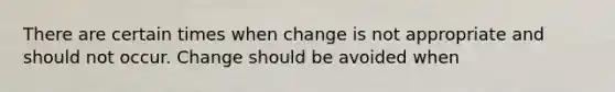 There are certain times when change is not appropriate and should not occur. Change should be avoided when