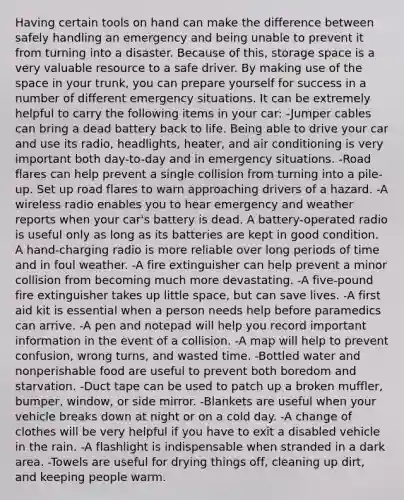 Having certain tools on hand can make the difference between safely handling an emergency and being unable to prevent it from turning into a disaster. Because of this, storage space is a very valuable resource to a safe driver. By making use of the space in your trunk, you can prepare yourself for success in a number of different emergency situations. It can be extremely helpful to carry the following items in your car: -Jumper cables can bring a dead battery back to life. Being able to drive your car and use its radio, headlights, heater, and air conditioning is very important both day-to-day and in emergency situations. -Road flares can help prevent a single collision from turning into a pile-up. Set up road flares to warn approaching drivers of a hazard. -A wireless radio enables you to hear emergency and weather reports when your car's battery is dead. A battery-operated radio is useful only as long as its batteries are kept in good condition. A hand-charging radio is more reliable over long periods of time and in foul weather. -A fire extinguisher can help prevent a minor collision from becoming much more devastating. -A five-pound fire extinguisher takes up little space, but can save lives. -A first aid kit is essential when a person needs help before paramedics can arrive. -A pen and notepad will help you record important information in the event of a collision. -A map will help to prevent confusion, wrong turns, and wasted time. -Bottled water and nonperishable food are useful to prevent both boredom and starvation. -Duct tape can be used to patch up a broken muffler, bumper, window, or side mirror. -Blankets are useful when your vehicle breaks down at night or on a cold day. -A change of clothes will be very helpful if you have to exit a disabled vehicle in the rain. -A flashlight is indispensable when stranded in a dark area. -Towels are useful for drying things off, cleaning up dirt, and keeping people warm.