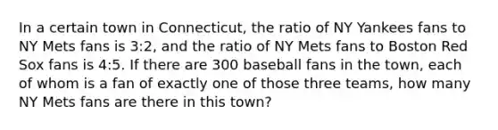 In a certain town in Connecticut, the ratio of NY Yankees fans to NY Mets fans is 3:2, and the ratio of NY Mets fans to Boston Red Sox fans is 4:5. If there are 300 baseball fans in the town, each of whom is a fan of exactly one of those three teams, how many NY Mets fans are there in this town?