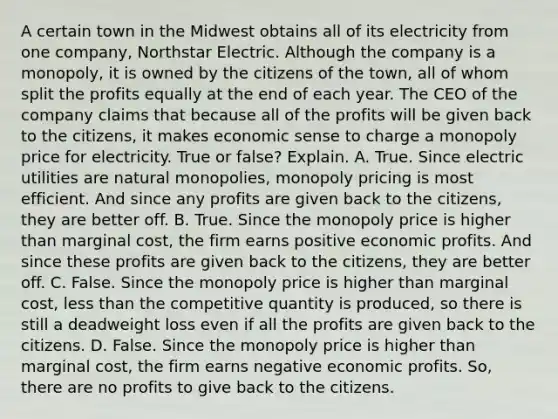 A certain town in the Midwest obtains all of its electricity from one​ company, Northstar Electric. Although the company is a​ monopoly, it is owned by the citizens of the​ town, all of whom split the profits equally at the end of each year. The CEO of the company claims that because all of the profits will be given back to the​ citizens, it makes economic sense to charge a monopoly price for electricity. True or​ false? Explain. A. True. Since electric utilities are natural​ monopolies, monopoly pricing is most efficient. And since any profits are given back to the​ citizens, they are better off. B. True. Since the monopoly price is higher than marginal​ cost, the firm earns positive economic profits. And since these profits are given back to the​ citizens, they are better off. C. False. Since the monopoly price is higher than marginal​ cost, less than the competitive quantity is​ produced, so there is still a deadweight loss even if all the profits are given back to the citizens. D. False. Since the monopoly price is higher than marginal​ cost, the firm earns negative economic profits.​ So, there are no profits to give back to the citizens.