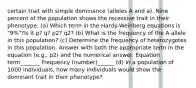 certain trait with simple dominance (alleles A and a). Nine percent of the population shows the recessive trait in their phenotype. (a) Which term in the Hardy-Weinberg equations is "9%"?Is it p? q? p2? q2? (b) What is the frequency of the A allele in this population? (c) Determine the frequency of heterozygotes in this population. Answer with both the appropriate term in the equation (e.g., p2) and the numerical answer. Equation term_______ Frequency (number)______ (d) In a population of 1000 individuals, how many individuals would show the dominant trait in their phenotype?