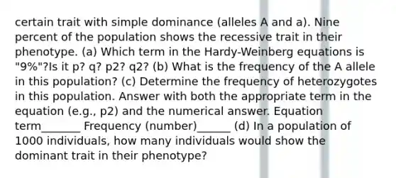 certain trait with simple dominance (alleles A and a). Nine percent of the population shows the recessive trait in their phenotype. (a) Which term in the Hardy-Weinberg equations is "9%"?Is it p? q? p2? q2? (b) What is the frequency of the A allele in this population? (c) Determine the frequency of heterozygotes in this population. Answer with both the appropriate term in the equation (e.g., p2) and the numerical answer. Equation term_______ Frequency (number)______ (d) In a population of 1000 individuals, how many individuals would show the dominant trait in their phenotype?