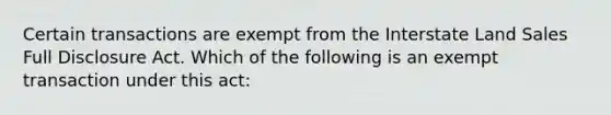 Certain transactions are exempt from the Interstate Land Sales Full Disclosure Act. Which of the following is an exempt transaction under this act: