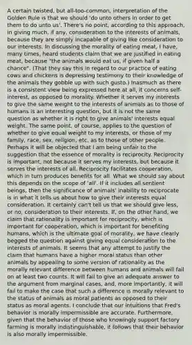 A certain twisted, but all-too-common, interpretation of the Golden Rule is that we should 'do unto others in order to get them to do unto us'. There's no point, according to this approach, in giving much, if any, consideration to the interests of animals, because they are simply incapable of giving like consideration to our interests. In discussing the morality of eating meat, I have, many times, heard students claim that we are justified in eating meat, because "the animals would eat us, if given half a chance". (That they say this in regard to our practice of eating cows and chickens is depressing testimony to their knowledge of the animals they gobble up with such gusto.) Inasmuch as there is a consistent view being expressed here at all, it concerns self-interest, as opposed to morality. Whether it serves my interests to give the same weight to the interests of animals as to those of humans is an interesting question, but it is not the same question as whether it is right to give animals' interests equal weight. The same point, of course, applies to the question of whether to give equal weight to my interests, or those of my family, race, sex, religion, etc. as to those of other people. Perhaps it will be objected that I am being unfair to the suggestion that the essence of morality is reciprocity. Reciprocity is important, not because it serves my interests, but because it serves the interests of all. Reciprocity facilitates cooperation, which in turn produces benefits for all. What we should say about this depends on the scope of 'all'. If it includes all sentient beings, then the significance of animals' inability to reciprocate is in what it tells us about how to give their interests equal consideration. It certainly can't tell us that we should give less, or no, consideration to their interests. If, on the other hand, we claim that rationality is important for reciprocity, which is important for cooperation, which is important for benefiting humans, which is the ultimate goal of morality, we have clearly begged the question against giving equal consideration to the interests of animals. It seems that any attempt to justify the claim that humans have a higher moral status than other animals by appealing to some version of rationality as the morally relevant difference between humans and animals will fail on at least two counts. It will fail to give an adequate answer to the argument from marginal cases, and, more importantly, it will fail to make the case that such a difference is morally relevant to the status of animals as moral patients as opposed to their status as moral agents. I conclude that our intuitions that Fred's behavior is morally impermissible are accurate. Furthermore, given that the behavior of those who knowingly support factory farming is morally indistinguishable, it follows that their behavior is also morally impermissible.