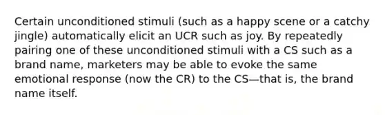 Certain unconditioned stimuli (such as a happy scene or a catchy jingle) automatically elicit an UCR such as joy. By repeatedly pairing one of these unconditioned stimuli with a CS such as a brand name, marketers may be able to evoke the same emotional response (now the CR) to the CS—that is, the brand name itself.