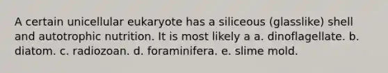 A certain unicellular eukaryote has a siliceous (glasslike) shell and autotrophic nutrition. It is most likely a a. dinoflagellate. b. diatom. c. radiozoan. d. foraminifera. e. slime mold.