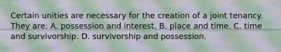 Certain unities are necessary for the creation of a joint tenancy. They are: A. possession and interest. B. place and time. C. time and survivorship. D. survivorship and possession.