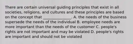 There are certain universal guiding principles that exist in all societies, religions, and cultures and these principles are based on the concept that _______________. A. the needs of the business supersede the needs of the individual B. employee needs are more important than the needs of the customer C. people's rights are not important and may be violated D. people's rights are important and should not be violated