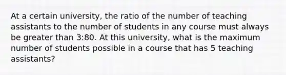 At a certain university, the ratio of the number of teaching assistants to the number of students in any course must always be greater than 3:80. At this university, what is the maximum number of students possible in a course that has 5 teaching assistants?