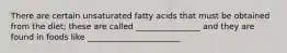 There are certain unsaturated fatty acids that must be obtained from the diet; these are called ________________ and they are found in foods like _______________________