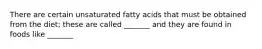 There are certain unsaturated fatty acids that must be obtained from the diet; these are called _______ and they are found in foods like _______