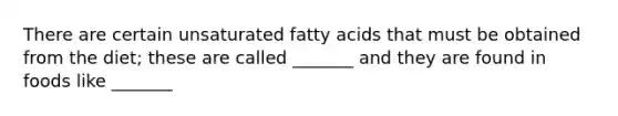 There are certain unsaturated fatty acids that must be obtained from the diet; these are called _______ and they are found in foods like _______