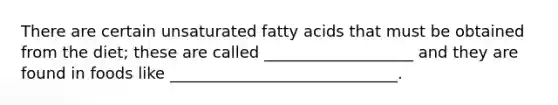 There are certain unsaturated fatty acids that must be obtained from the diet; these are called ___________________ and they are found in foods like _____________________________.