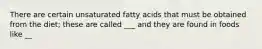 There are certain unsaturated fatty acids that must be obtained from the diet; these are called ___ and they are found in foods like __