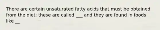 There are certain unsaturated fatty acids that must be obtained from the diet; these are called ___ and they are found in foods like __