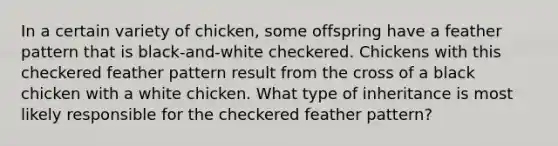 In a certain variety of chicken, some offspring have a feather pattern that is black-and-white checkered. Chickens with this checkered feather pattern result from the cross of a black chicken with a white chicken. What type of inheritance is most likely responsible for the checkered feather pattern?