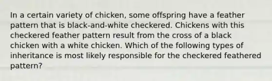 In a certain variety of chicken, some offspring have a feather pattern that is black-and-white checkered. Chickens with this checkered feather pattern result from the cross of a black chicken with a white chicken. Which of the following types of inheritance is most likely responsible for the checkered feathered pattern?