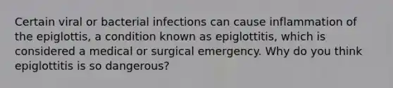 Certain viral or bacterial infections can cause inflammation of the epiglottis, a condition known as epiglottitis, which is considered a medical or surgical emergency. Why do you think epiglottitis is so dangerous?