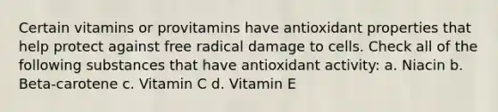 Certain vitamins or provitamins have antioxidant properties that help protect against free radical damage to cells. Check all of the following substances that have antioxidant activity: a. Niacin b. Beta-carotene c. Vitamin C d. Vitamin E