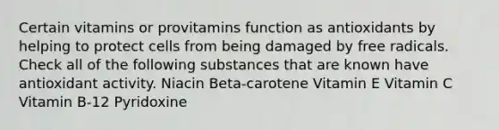 Certain vitamins or provitamins function as antioxidants by helping to protect cells from being damaged by free radicals. Check all of the following substances that are known have antioxidant activity. Niacin Beta-carotene Vitamin E Vitamin C Vitamin B-12 Pyridoxine