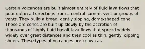 Certain volcanoes are built almost entirely of fluid lava flows that pour out in all directions from a central summit vent or groups of vents. They build a broad, gently sloping, dome-shaped cone. These are cones are built up slowly by the accretion of thousands of highly fluid basalt lava flows that spread widely widely over great distances and then cool as thin, gently, dipping sheets. These types of volcanoes are known as