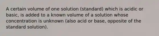 A certain volume of one solution (standard) which is acidic or basic, is added to a known volume of a solution whose concentration is unknown (also acid or base, opposite of the standard solution).