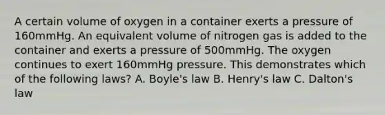 A certain volume of oxygen in a container exerts a pressure of 160mmHg. An equivalent volume of nitrogen gas is added to the container and exerts a pressure of 500mmHg. The oxygen continues to exert 160mmHg pressure. This demonstrates which of the following laws? A. Boyle's law B. Henry's law C. Dalton's law