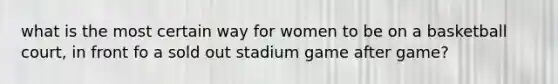 what is the most certain way for women to be on a basketball court, in front fo a sold out stadium game after game?