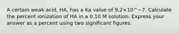 A certain weak acid, HA, has a Ka value of 9.2×10^−7. Calculate the percent ionization of HA in a 0.10 M solution. Express your answer as a percent using two significant figures.