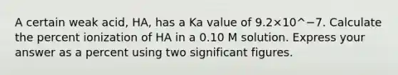 A certain weak acid, HA, has a Ka value of 9.2×10^−7. Calculate the percent ionization of HA in a 0.10 M solution. Express your answer as a percent using two significant figures.