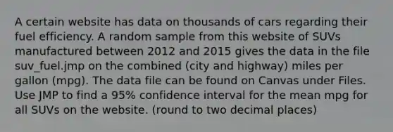 A certain website has data on thousands of cars regarding their fuel efficiency. A random sample from this website of SUVs manufactured between 2012 and 2015 gives the data in the file suv_fuel.jmp on the combined (city and highway) miles per gallon (mpg). The data file can be found on Canvas under Files. Use JMP to find a 95% confidence interval for the mean mpg for all SUVs on the website. (round to two decimal places)