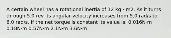 A certain wheel has a rotational inertia of 12 kg · m2. As it turns through 5.0 rev its angular velocity increases from 5.0 rad/s to 6.0 rad/s. If the net torque is constant its value is: 0.016N·m 0.18N·m 0.57N·m 2.1N·m 3.6N·m